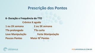Prescrição dos Pontos
6- Duração e Frequência do TTO
Crônico X agudo
1 ou 2X semana 2 ou 3X semana
TTo prolongado TTo curto
Leve Manipulação Forte Manipulação
Poucos Pontos Maior N0
Pontos
 