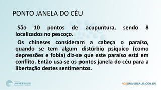 PONTO JANELA DO CÉU
São 10 pontos de acupuntura, sendo 8
localizados no pescoço.
Os chineses consideram a cabeça o paraíso,
quando se tem algum distúrbio psíquico (como
depressões e fobia) diz-se que este paraíso está em
conflito. Então usa-se os pontos janela do céu para a
libertação destes sentimentos.
 