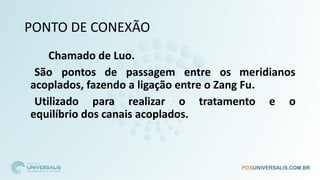 PONTO DE CONEXÃO
Chamado de Luo.
São pontos de passagem entre os meridianos
acoplados, fazendo a ligação entre o Zang Fu.
Utilizado para realizar o tratamento e o
equilíbrio dos canais acoplados.
 
