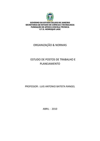 GOVERNO DO ESTADO DO RIO DE JANEIRO
SECRETARIA DE ESTADO DE CIÊNCIA E TECNOLOGIA
FUNDAÇÃO DE APOIO À ESCOLA TÉCNICA
E.T.E. HENRIQUE LAGE
ORGANIZAÇÃO & NORMAS
ESTUDO DE POSTOS DE TRABALHO E
PLANEJAMENTO
PROFESSOR : LUIS ANTONIO BATISTA RANGEL
ABRIL - 2010
 