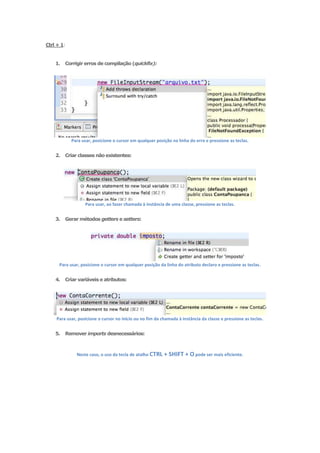 Ctrl + 1:


    1.   Corrigir erros de compilação (quickfix):




            Para usar, posicione o cursor em qualquer posição na linha do erro e pressione as teclas.


    2.   Criar classes não existentes:




                  Para usar, ao fazer chamada à instância de uma classe, pressione as teclas.


    3.   Gerar métodos getters e setters:




      Para usar, posicione o cursor em qualquer posição da linha do atributo declaro e pressione as teclas.


    4.   Criar variáveis e atributos:




    Para usar, posicione o cursor no início ou no fim da chamada à instância da classe e pressione as teclas.


    5.   Remover imports desnecessários:



              Neste caso, o uso da tecla de atalho CTRL   + SHIFT + O pode ser mais eficiente.
 