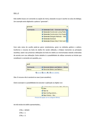 Ctrl + 3


Este atalho busca um comando ou opção de menu, baseado no que é escrito na caixa de diálogo.
Um exemplo seria digitando a palavra “generate”.




Com esta caixa de auxílio pode-se gerar construtores, gerar os métodos getters e setters.
Conforme o recurso da tecla de atalho for sendo utilizado, e Eclipse memorize as principais
escolhas, assim nas próximas utilizações da tecla de atalho as memorizadas estarão ordenadas
de acordo com sua utilização. Outro detalhe é a possibilidade de utilizar somente as iniciais que
constituem o comando em questão, p.e.:




                                Generate Getters And Setters (GGAS).

Obs. O recurso não é sensível ao caso (case sensitive).


Outro exemplo é a possibilidade de executar a aplicação ao digitar run:




                               Procura da opção run na categoria Menus.




As três teclas de atalho apresentadas...


           CTRL + SPACE
           CTRL + 1
           CTRL + 3
 