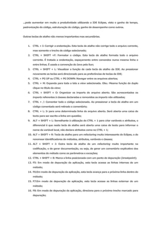 ...pode aumentar em muito a produtividade utilizando a IDE Eclipse, visto o ganho de tempo,
padronização do código, estruturação do código, ganho de desempenho como outros.


Outras teclas de atalho não menos importantes mas secundárias.


   1.   CTRL + I: Corrigir a endentação. Esta tecla de atalho não corrige todo o arquivo corrente,
        mas somente o trecho de código selecionado;
   2.   CTRL + SHIFT +F: Formatar o código. Esta tecla de atalho formata todo o arquivo
        corrente. É tratada a endentação, espaçamento entre comandos numa mesma linha e
        entre linhas. É usada a convenção do Java pela Sun;
   3.   CTRL + SHIFT + L: Visualizar a função de cada tecla de atalho da IDE. Ao pressionar
        novamente as teclas será direcionado para as preferências de teclas da IDE;
   4.   CTRL + PG UP ou CTRL + PG DOWN: Navegar entre os arquivos abertos;
   5.   CTRL + M: Expanda para toda a tela a view selecionada. Obs.: Mesma função do duplo
        clique no título da view;
   6.   CTRL + SHIFT + O: Organizar os imports do arquivo aberto. São acrescentados os
        imports referentes à classes declaradas e removidos os imports não utilizados;
   7.   CTRL + /: Comentar todo o código selecionado. Ao pressionar a tecla de atalho em um
        código comentado será retirado o comentário;
   8.   CTRL + L: Ir para uma determinada linha do arquivo aberto. Será aberta uma caixa de
        texto para ser escrito a linha em questão;
   9.   ALT + SHIFT + L: Semelhante à utilização do CTRL + 1 para criar variáveis e atributos, o
        diferencial é que nesta tecla de atalho será aberta uma caixa de texto para informar o
        nome da variável local, não declara atributos como no CTRL + 1;
   10. ALT + SHIFT + R: Tecla de atalho para um refactoring muito interessante do Eclipse, o de
        renomear identificadores de métodos, atributos, variáveis e classes;
   11. ALT + SHIFT + J: Outra tecla de atalho de um refactoring muito importante na
        codificação, o de gerar documentação, ou seja, de gerar um comentário explicativo dos
        elementos do método como os parâmetros e exceções;
   12. CTRL + SHIFT + B: Marca a linha posicionada com um ponto de depuração (breakpoint);
   13. F5: Em modo de depuração da aplicação, esta tecla acessa as linhas internas de um
        método;
   14. F6:Em modo de depuração da aplicação, esta tecla avança para a próxima linha dentro do
        método;
   15. F7:Em modo de depuração da aplicação, esta tecla acessa as linhas externar de um
        método;
   16. F8: Em modo de depuração da aplicação, direciona para o próximo trecho marcado para
        depuração;
 
