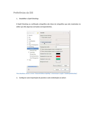 Preferências da IDE

  1.   Desabilitar o Spell Checking:


  O Spell Checking ou verificação ortográfica são dicas de ortográfica que são mostradas no
  editor que dão algumas correções correspondentes.




  Para desativar, acesse o menu "General>Editors>Spelling" e desmarque a opção "Enablespellchecking".


  2.   Configurar auto importação de pacotes e auto endentação ao salvar:
 