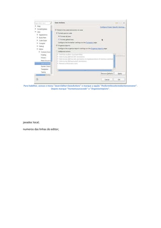 Para habilitar, acesse o menu "Java>Editor>SaveActions" e marque a opção "Performtheselectedactionsonsave".
                           Depois marque "Formatsourcecode" e "Organizeimports".




javadoc local;

numeros das linhas do editor;
 
