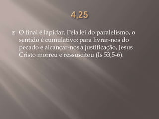 4,25O final é lapidar. Pela lei do paralelismo, o sentido é cumulativo: para livrar-nos do pecado e alcançar-nos a justificação, Jesus Cristo morreu e ressuscitou (Is 53,5-6).