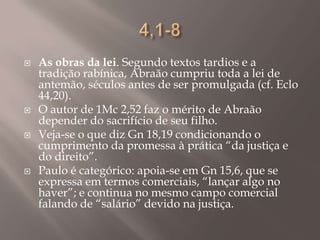 4,1-8As obras da lei. Segundo textos tardios e a tradição rabínica, Abraão cumpriu toda a lei de antemão, séculos antes de ser promulgada (cf. Eclo 44,20).O autor de 1Mc 2,52 faz o mérito de Abraão depender do sacrifício de seu filho.Veja-se o que diz Gn 18,19 condicionando o cumprimento da promessa à prática “da justiça e do direito”.Paulo é categórico: apoia-se em Gn 15,6, que se expressa em termos comerciais, “lançar algo no haver”; e continua no mesmo campo comercial falando de “salário” devido na justiça.