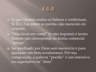 4,6-8O que Gênesis ensina os Salmos o confirmam. Sl 32,1-2 se refere ao perdão não merecido do culpado.“Não levar em conta” (= não imputar) é termo forense que corresponde ao termo comercial “lançar”.Ser perdoado por Deus sem merecê-lo é para qualquer um bem-aventurança. Por sua composição, a palavra “perdão” é um intensivo ou superlativo de “dom”.