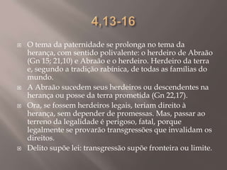 4,13-16O tema da paternidade se prolonga no tema da herança, com sentido polivalente: o herdeiro de Abraão (Gn 15; 21,10) e Abraão e o herdeiro. Herdeiro da terra e, segundo a tradição rabínica, de todas as famílias do mundo.A Abraão sucedem seus herdeiros ou descendentes na herança ou posse da terra prometida (Gn 22,17).Ora, se fossem herdeiros legais, teriam direito à herança, sem depender de promessas. Mas, passar ao terreno da legalidade é perigoso, fatal, porque legalmente se provarão transgressões que invalidam os direitos. Delito supõe lei: transgressão supõe fronteira ou limite.