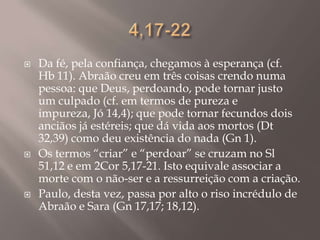 4,17-22Da fé, pela confiança, chegamos à esperança (cf. Hb 11). Abraão creu em três coisas crendo numa pessoa: que Deus, perdoando, pode tornar justo um culpado (cf. em termos de pureza e impureza, Jó 14,4); que pode tornar fecundos dois anciãos já estéreis; que dá vida aos mortos (Dt 32,39) como deu existência do nada (Gn 1).Os termos “criar” e “perdoar” se cruzam no Sl 51,12 e em 2Cor 5,17-21. Isto equivale associar a morte com o não-ser e a ressurreição com a criação.Paulo, desta vez, passa por alto o riso incrédulo de Abraão e Sara (Gn 17,17; 18,12).