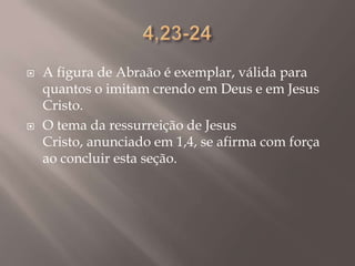 4,23-24A figura de Abraão é exemplar, válida para quantos o imitam crendo em Deus e em Jesus Cristo.O tema da ressurreição de Jesus Cristo, anunciado em 1,4, se afirma com força ao concluir esta seção.