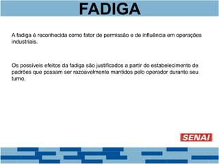 FADIGA 
A fadiga é reconhecida como fator de permissão e de influência em operações 
industriais. 
Os possíveis efeitos da fadiga são justificados a partir do estabelecimento de 
padrões que possam ser razoavelmente mantidos pelo operador durante seu 
turno. 
 
