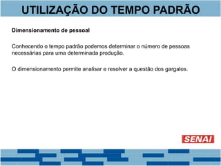 UTILIZAÇÃO DO TEMPO PADRÃO 
Dimensionamento de pessoal 
Conhecendo o tempo padrão podemos determinar o número de pessoas 
necessárias para uma determinada produção. 
O dimensionamento permite analisar e resolver a questão dos gargalos. 
 