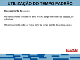 UTILIZAÇÃO DO TEMPO PADRÃO 
Balanceamento de setores 
O balanceamento consiste em dar a mesma carga de trabalho as pessoas, ou 
máquinas. 
O balanceamento pode ser feito a partir do tempo padrão de cada operação. 
 