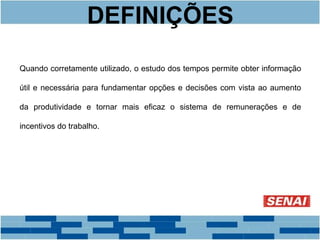 DEFINIÇÕES 
Quando corretamente utilizado, o estudo dos tempos permite obter informação 
útil e necessária para fundamentar opções e decisões com vista ao aumento 
da produtividade e tornar mais eficaz o sistema de remunerações e de 
incentivos do trabalho. 
 