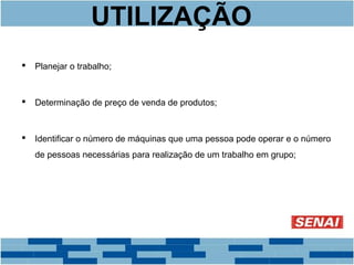 UTILIZAÇÃO 
 Planejar o trabalho; 
 Determinação de preço de venda de produtos; 
 Identificar o número de máquinas que uma pessoa pode operar e o número 
de pessoas necessárias para realização de um trabalho em grupo; 
 