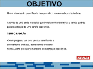 OBJETIVO 
Gerar informação quantificada que permita o aumento da produtividade. 
Através de uma série metódica que consiste em determinar o tempo padrão 
para realização de uma tarefa específica. 
TEMPO PADRÃO 
•O tempo gasto por uma pessoa qualificada e 
devidamente treinada, trabalhando em ritmo 
normal, para executar uma tarefa ou operação específica. 
 