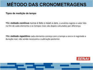 MÉTODO DAS CRONOMETRAGENS 
Tipos de medição de tempo 
No método contínuo nunca é feito o reset a zero, o analista regista o valor lido 
no fim de cada elemento e os tempos reais são depois calculados por diferença. 
No método repetitivo cada elemento começa com o tempo a zero e é registada a 
duração real, não sendo necessária a subtração posterior. 
 