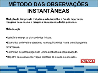 MÉTODO DAS OBSERVAÇÕES 
INSTANTÂNEAS 
Medição de tempos de trabalho e não-trabalho a fim de determinar 
margens de repouso e margens para necessidades pessoais. 
Metodologia 
Identificar e registar as condições iniciais. 
Estimativa do nível de ocupação na máquina e dos níveis de utilização de 
ferramentas. 
Estimativa de porcentagem de tempo destinada a cada atividade. 
Registro para cada observação aleatória do estado do operador. 
 