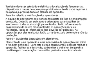 Também deve ser estudado e definida a localização de ferramentas,
dispositivos e mesas de apoio para posicionamento da matéria prima e
das peças já prontas, tudo ao alcance do operador.
Fase 5 – seleção e notificação dos operadores.
A equipe de operadores selecionada fará parte da fase de implantação
do estudo. Deverão ser treinados e orientados para trabalhar de
acordo com todas as etapas já padronizadas. Serão informados da
possibilidade de serem cronometradas as operações por eles
realizadas. Todas as informações lhes deverão ser passadas. As
operações por eles realizadas farão parte do estudo de tempo e não da
produção.
Fase 6 – divisão das operações em elementos.
Elemento de uma operação é uma sub-divisão da operação com início
e fim bem definidos. Com esta divisão conseguimos: analisar melhor a
operação, facilitar sua descrição, padronizar o trabalho. Em geral se
usa filmagem da operação com análise posterior em câmara lenta.
 