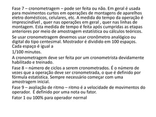 Fase 7 – cronometragem – pode ser feita ou não. Em geral é usada
para movimentos curtos em operações de montagens de aparelhos
eletro domésticos, celulares, etc. A medida do tempo da operação é
imprescindível , quer nas operações em geral , quer nas linhas de
montagem. Esta medida de tempo é feita após cumpridas as etapas
anteriores por meio de amostragem estatística ou cálculos teóricos.
Se usar cronometragem devemos usar cronômetro analógico ou
digital do tipo centesimal. Mostrador é dividido em 100 espaços.
Cada espaço é igual a
1/100 minutos.
A cronometragem deve ser feita por um cronometrista devidamente
habilitado e treinado.
Fase 8 – número de ciclos a serem cronometrados. É o número de
vezes que a operação deve ser cronometrada, o que é definido por
fórmula estatística. Sempre necessário começar com uma
amostragem inicial.
Fase 9 – avaliação de ritmo – ritmo é a velocidade de movimentos do
operador. É definido por uma nota ou fator.
Fator 1 ou 100% para operador normal
 