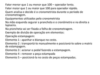 Fator menor que 1 ou menor que 100 – operador lento.
Fator maior que 1 ou maior que 100 para operador rápido.
Quem analisa e decide é o cronometrista durante o período de
cronometragem.
Equipamentos utilizados pelo cronometrista
Na mão esquerda segurar a prancheta e o cronômetro e na direita a
lapiseira.
Na prancheta vai ser fixada a folha de cronometragem.
Exemplo de divisão de operação em elementos:
Operação estampagem:
Elemento 1 : apanhar o blanque no cesto.
Elemento 2 : transportá-lo manualmente e posicioná-lo sobre a matriz
de estampagem.
Elemento 3 : acionar o pedal fazendo a estampagem.
Elemento 4 : remover a peça estampada
Elemento 5 – posicioná-la no cesto de peças estampadas.
 