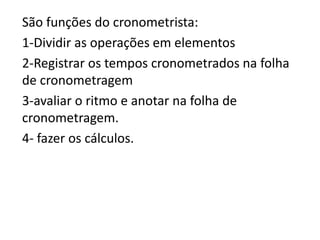 São funções do cronometrista:
1-Dividir as operações em elementos
2-Registrar os tempos cronometrados na folha
de cronometragem
3-avaliar o ritmo e anotar na folha de
cronometragem.
4- fazer os cálculos.
 