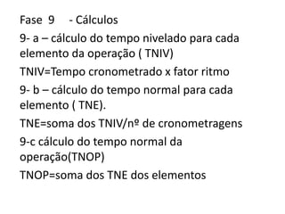 Fase 9 - Cálculos
9- a – cálculo do tempo nivelado para cada
elemento da operação ( TNIV)
TNIV=Tempo cronometrado x fator ritmo
9- b – cálculo do tempo normal para cada
elemento ( TNE).
TNE=soma dos TNIV/nº de cronometragens
9-c cálculo do tempo normal da
operação(TNOP)
TNOP=soma dos TNE dos elementos
 