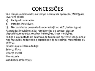 CONCESSÕES
São tempos adicionados ao tempo normal da operação(TNOP)para
levar em conta:
a) Fadiga do operador
b) Paradas inevitáveis
c) Necessidades pessoais do operador(ir ao W.C., beber água).
As paradas inevitáveis são: remover fita do cavaco, ajustar
dispositivo,reapertos,receber instruções, fazer medições.
Fadiga é o resultado do acúmulo de toxinas na corrente sanguínea e
nos músculos, reduzindo a capacidade de raciocínio, movimento ou
esforço.
Fatores que afetam a fadiga:
Esforço físico
Esforço metal
Monotonia
Condições ambientais
 