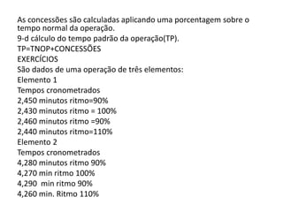 As concessões são calculadas aplicando uma porcentagem sobre o
tempo normal da operação.
9-d cálculo do tempo padrão da operação(TP).
TP=TNOP+CONCESSÕES
EXERCÍCIOS
São dados de uma operação de três elementos:
Elemento 1
Tempos cronometrados
2,450 minutos ritmo=90%
2,430 minutos ritmo = 100%
2,460 minutos ritmo =90%
2,440 minutos ritmo=110%
Elemento 2
Tempos cronometrados
4,280 minutos ritmo 90%
4,270 min ritmo 100%
4,290 min ritmo 90%
4,260 min. Ritmo 110%
 
