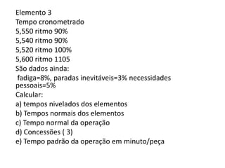 Elemento 3
Tempo cronometrado
5,550 ritmo 90%
5,540 ritmo 90%
5,520 ritmo 100%
5,600 ritmo 1105
São dados ainda:
fadiga=8%, paradas inevitáveis=3% necessidades
pessoais=5%
Calcular:
a) tempos nivelados dos elementos
b) Tempos normais dos elementos
c) Tempo normal da operação
d) Concessões ( 3)
e) Tempo padrão da operação em minuto/peça
 