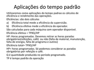 Aplicações do tempo padrão
Utilizaremos como aplicações do tempo padrao os cálculos de
eficiência e rendimento das operações.
Eficiências: são dois cálculos
a) Eficiência total mede a eficiência da supervisão.
b) Eficiência efetiva mede a eficiência do operador.
São calculadas para cada máquina com operador disponível.
Eficiência efetiva = TPXQ/HP
HP: Horas programadas. Devemos retirar as horas paradas
obrigatórias(refeições, café) ou não (falta de material, manutenção,
falta de energia, falta de programa e outros)
Eficiência total= TPXQ/HP
HP= horas programadas. Só podemos considerar as paradas
obrigatórias por refeição e café.
Q é quantidade produzida no período programado.
TP é tempo padrão da operação
 