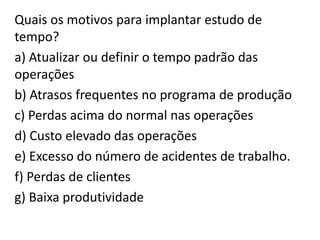 Quais os motivos para implantar estudo de
tempo?
a) Atualizar ou definir o tempo padrão das
operações
b) Atrasos frequentes no programa de produção
c) Perdas acima do normal nas operações
d) Custo elevado das operações
e) Excesso do número de acidentes de trabalho.
f) Perdas de clientes
g) Baixa produtividade
 
