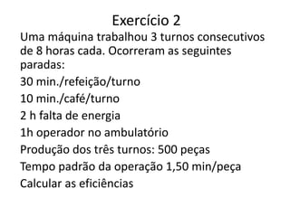 Exercício 2
Uma máquina trabalhou 3 turnos consecutivos
de 8 horas cada. Ocorreram as seguintes
paradas:
30 min./refeição/turno
10 min./café/turno
2 h falta de energia
1h operador no ambulatório
Produção dos três turnos: 500 peças
Tempo padrão da operação 1,50 min/peça
Calcular as eficiências
 