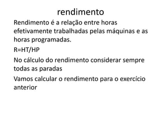rendimento
Rendimento é a relação entre horas
efetivamente trabalhadas pelas máquinas e as
horas programadas.
R=HT/HP
No cálculo do rendimento considerar sempre
todas as paradas
Vamos calcular o rendimento para o exercício
anterior
 