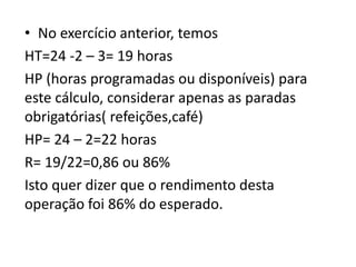 • No exercício anterior, temos
HT=24 -2 – 3= 19 horas
HP (horas programadas ou disponíveis) para
este cálculo, considerar apenas as paradas
obrigatórias( refeições,café)
HP= 24 – 2=22 horas
R= 19/22=0,86 ou 86%
Isto quer dizer que o rendimento desta
operação foi 86% do esperado.
 
