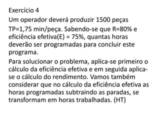 Exercício 4
Um operador deverá produzir 1500 peças
TP=1,75 min/peça. Sabendo-se que R=80% e
eficiência efetiva(E) = 75%, quantas horas
deverão ser programadas para concluir este
programa.
Para solucionar o problema, aplica-se primeiro o
cálculo da eficiência efetiva e em seguida aplica-
se o cálculo do rendimento. Vamos também
considerar que no cálculo da eficiência efetiva as
horas programadas subtraindo as paradas, se
transformam em horas trabalhadas. (HT)
 