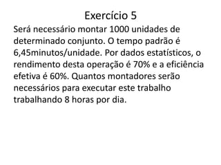 Exercício 5
Será necessário montar 1000 unidades de
determinado conjunto. O tempo padrão é
6,45minutos/unidade. Por dados estatísticos, o
rendimento desta operação é 70% e a eficiência
efetiva é 60%. Quantos montadores serão
necessários para executar este trabalho
trabalhando 8 horas por dia.
 
