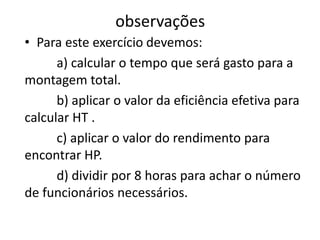 observações
• Para este exercício devemos:
a) calcular o tempo que será gasto para a
montagem total.
b) aplicar o valor da eficiência efetiva para
calcular HT .
c) aplicar o valor do rendimento para
encontrar HP.
d) dividir por 8 horas para achar o número
de funcionários necessários.
 