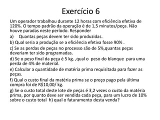 Exercício 6
Um operador trabalhou durante 12 horas com eficiência efetiva de
120%. O tempo padrão da operação é de 1,5 minutos/peça. Não
houve paradas neste período. Responder
a) Quantas peças devem ter sido produzidas.
b) Qual seria a produção se a eficiência efetiva fosse 90% .
c) Se as perdas de peças no processo são de 5%,quantas peças
deveriam ter sido programadas.
d) Se o peso final da peça é 5 kg. ,qual o peso do blanque para uma
perda de 4% de material.
e) Calcular a quantidade de matéria prima requisitada para fazer as
peças.
f) Qual o custo final da matéria prima se o preço pago pela última
compra foi de R$10,00/ kg.
g) Se o custo total deste lote de peças é 3,2 vezes o custo da matéria
prima, por quanto deve ser vendida cada peça, para um lucro de 10%
sobre o custo total h) qual o faturamento desta venda?
 