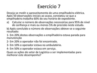 Exercício 7
Deseja-se medir o aproveitamento de uma empilhadeira elétrica.
Após 50 observações iniciais ao acaso, constatou-se que a
empilhadeira trabalha 60% do seu horário de expediente.
a) Calcular o número de observações necessárias para 95% de nível
de confiança e mais ou menos 5% de precisão neste estudo.
b) Após concluído o número de observações obteve-se o seguinte
resultado:
1- Em 20% destas observações a empilhadeira estava parada para
manutenção
2- Em 20% o operador não foi encontrado.
3- Em 10% o operador estava no ambulatório.
4- Em 50% o operador estava em serviço.
Quais as ações do setor de Logística a ser implementadas para
melhorar este desempenho?
 