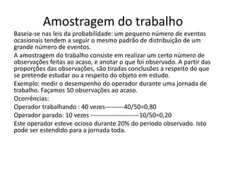 Amostragem do trabalho
Baseia-se nas leis da probabilidade: um pequeno número de eventos
ocasionais tendem a seguir o mesmo padrão de distribuição de um
grande número de eventos.
A amostragem do trabalho consiste em realizar um certo número de
observações feitas ao acaso, e anotar o que foi observado. A partir das
proporções das observações, são tiradas conclusões a respeito do que
se pretende estudar ou a respeito do objeto em estudo.
Exemplo: medir o desempenho do operador durante uma jornada de
trabalho. Façamos 50 observações ao acaso.
Ocorrências:
Operador trabalhando : 40 vezes---------40/50=0,80
Operador parado: 10 vezes -----------------------10/50=0,20
Este operador esteve ocioso durante 20% do período observado. Isto
pode ser estendido para a jornada toda.
 