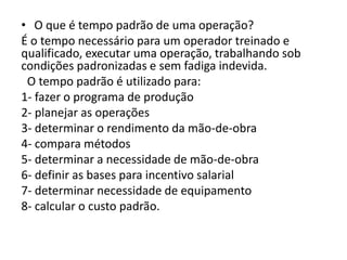 • O que é tempo padrão de uma operação?
É o tempo necessário para um operador treinado e
qualificado, executar uma operação, trabalhando sob
condições padronizadas e sem fadiga indevida.
O tempo padrão é utilizado para:
1- fazer o programa de produção
2- planejar as operações
3- determinar o rendimento da mão-de-obra
4- compara métodos
5- determinar a necessidade de mão-de-obra
6- definir as bases para incentivo salarial
7- determinar necessidade de equipamento
8- calcular o custo padrão.
 