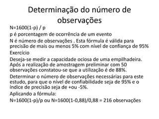 Determinação do número de
observações
N=1600(1-p) / p
p é porcentagem de ocorrência de um evento
N é número de observações . Esta fórmula é válida para
precisão de mais ou menos 5% com nível de confiança de 95%
Exercício
Deseja-se medir a capacidade ociosa de uma empilhadeira.
Após a realização de amostragem preliminar com 50
observações constatou-se que a utilização é de 88%.
Determinar o número de observações necessárias para este
estudo, para que o nível de confiabilidade seja de 95% e o
índice de precisão seja de +ou -5%.
Aplicando a fórmula:
N=1600(1-p)/p ou N=1600(1-0,88)/0,88 = 216 observações
 