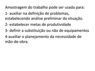 Amostragem do trabalho pode ser usada para:
1- auxiliar na definição de problemas,
estabelecendo análise preliminar da situação.
2- estabelecer metas de produtividade
3- definir a substituição ou não de equipamentos
4-auxiliar o planejamento da necessidade de
mão-de-obra.
 