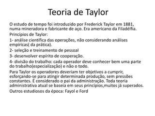 Teoria de Taylor
O estudo de tempo foi introduzido por Frederick Taylor em 1881,
numa mineradora e fabricante de aço. Era americano da Filadélfia.
Princípios de Taylor:
1- análise científica das operações, não considerando análises
empíricas( da prática).
2- seleção e treinamento de pessoal
3- desenvolver espírito de cooperação.
4- divisão do trabalho: cada operador deve conhecer bem uma parte
do trabalho(especialização) e não o todo.
Para Taylor os operadores deveriam ter objetivos a cumprir,
esforçando-se para atingir determinada produção, sem pressões
constantes. É considerado o pai da administração. Toda teoria
administrativa atual se baseia em seus princípios,muitos já superados.
Outros estudiosos da época: Fayol e Ford
 