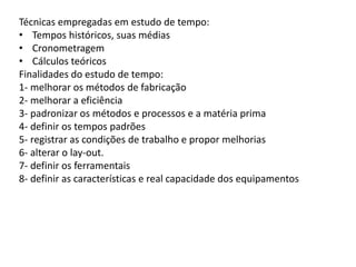 Técnicas empregadas em estudo de tempo:
• Tempos históricos, suas médias
• Cronometragem
• Cálculos teóricos
Finalidades do estudo de tempo:
1- melhorar os métodos de fabricação
2- melhorar a eficiência
3- padronizar os métodos e processos e a matéria prima
4- definir os tempos padrões
5- registrar as condições de trabalho e propor melhorias
6- alterar o lay-out.
7- definir os ferramentais
8- definir as características e real capacidade dos equipamentos
 