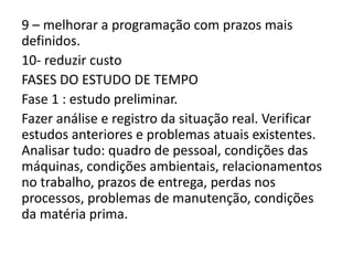 9 – melhorar a programação com prazos mais
definidos.
10- reduzir custo
FASES DO ESTUDO DE TEMPO
Fase 1 : estudo preliminar.
Fazer análise e registro da situação real. Verificar
estudos anteriores e problemas atuais existentes.
Analisar tudo: quadro de pessoal, condições das
máquinas, condições ambientais, relacionamentos
no trabalho, prazos de entrega, perdas nos
processos, problemas de manutenção, condições
da matéria prima.
 