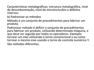 Carjacterísticas metalográficas: estrutura metalográfica, nível
de descarbonetação, nível de microinclusões e defeitos
internos.
b) Padronizar os métodos
Método é um conjunto de procedimentos para fabricar um
produto.
Padronizar método é definir o conjunto de procedimentos
para fabricar um produto, utilizando determinada máquina, e
que deve ser seguido por todos os operadores. Exemplo:
tornear um eixo utilizando o torno convencional x ou como
tornear o mesmo eixo usando o torno de controle numérico Y.
São métodos diferentes.
 