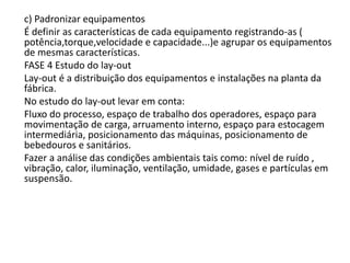 c) Padronizar equipamentos
É definir as características de cada equipamento registrando-as (
potência,torque,velocidade e capacidade...)e agrupar os equipamentos
de mesmas características.
FASE 4 Estudo do lay-out
Lay-out é a distribuição dos equipamentos e instalações na planta da
fábrica.
No estudo do lay-out levar em conta:
Fluxo do processo, espaço de trabalho dos operadores, espaço para
movimentação de carga, arruamento interno, espaço para estocagem
intermediária, posicionamento das máquinas, posicionamento de
bebedouros e sanitários.
Fazer a análise das condições ambientais tais como: nível de ruído ,
vibração, calor, iluminação, ventilação, umidade, gases e partículas em
suspensão.
 